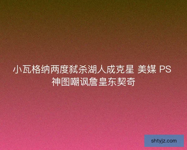 小瓦格纳两度弑杀湖人成克星 美媒 PS 神图嘲讽詹皇东契奇