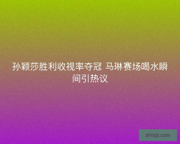 孙颖莎胜利收视率夺冠 马琳赛场喝水瞬间引热议