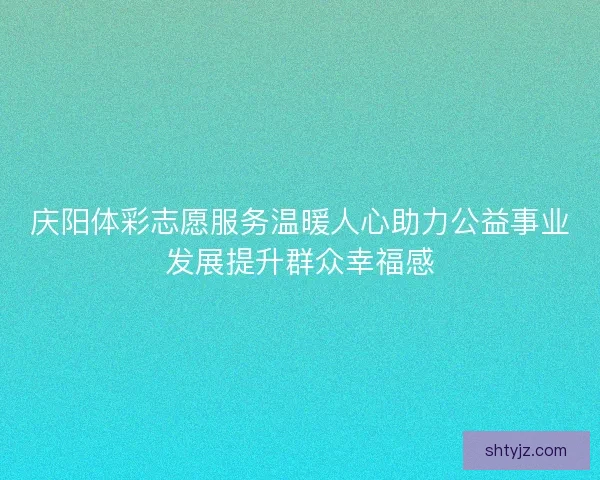 庆阳体彩志愿服务温暖人心助力公益事业发展提升群众幸福感
