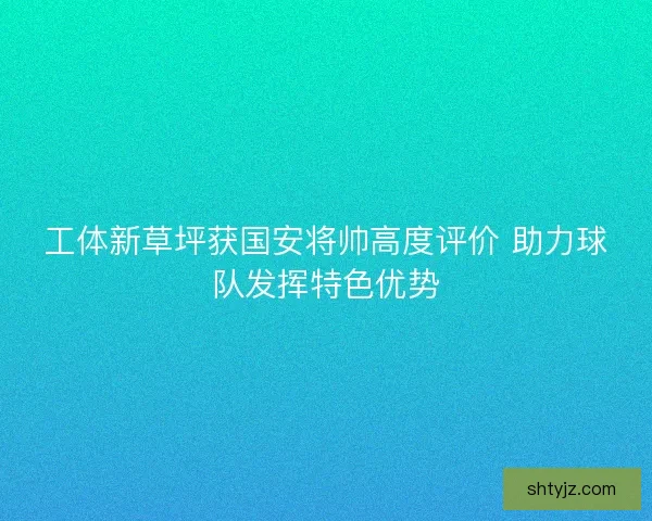 工体新草坪获国安将帅高度评价 助力球队发挥特色优势