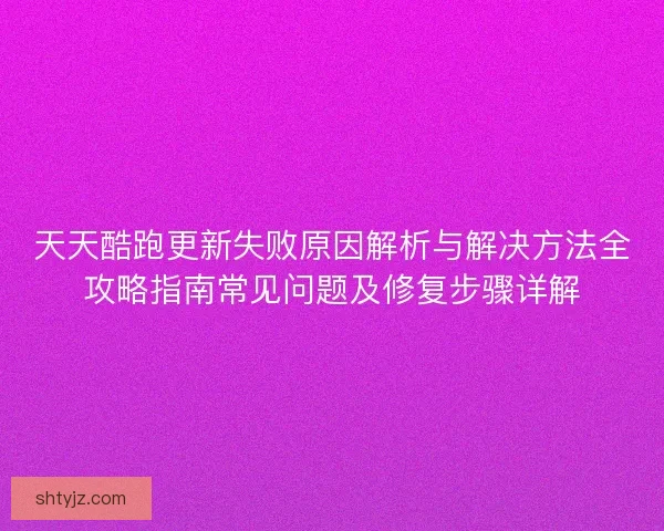 天天酷跑更新失败原因解析与解决方法全攻略指南常见问题及修复步骤详解
