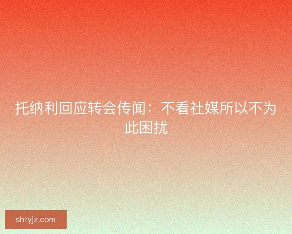 托纳利回应转会传闻：不看社媒所以不为此困扰